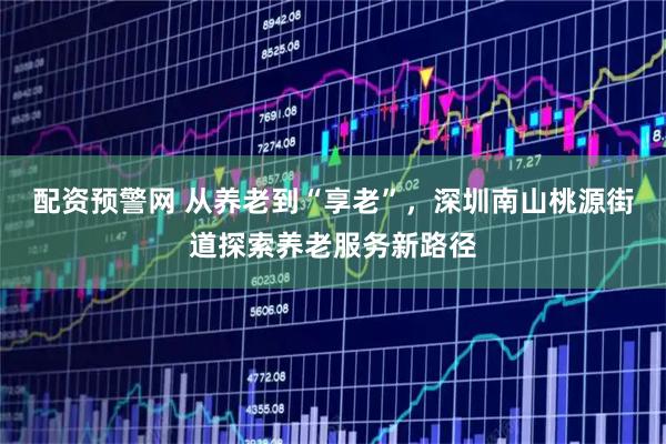 配资预警网 从养老到“享老”，深圳南山桃源街道探索养老服务新路径