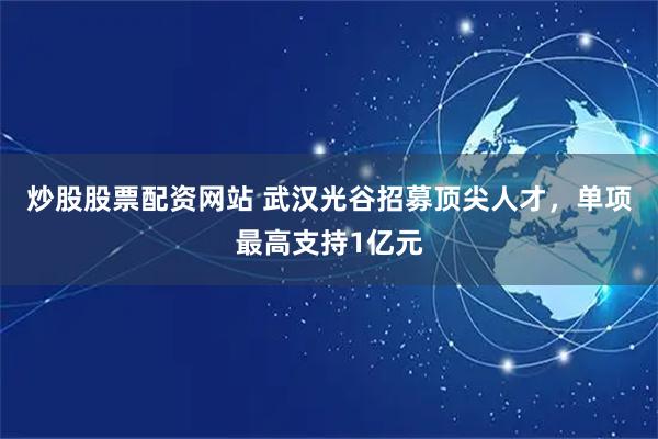 炒股股票配资网站 武汉光谷招募顶尖人才，单项最高支持1亿元