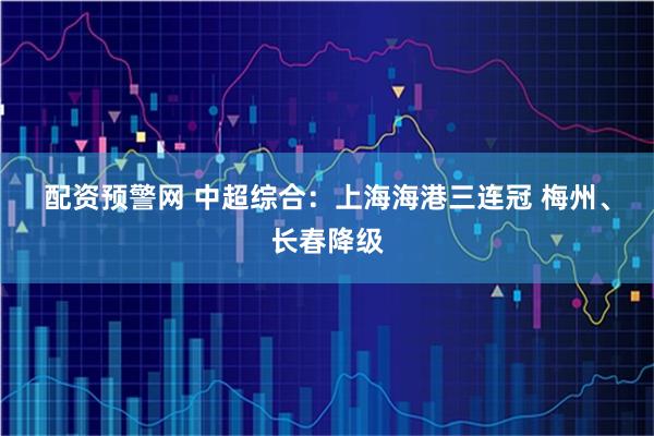 配资预警网 中超综合：上海海港三连冠 梅州、长春降级