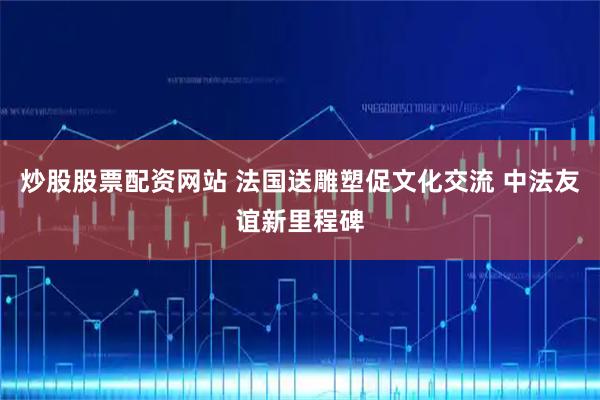 炒股股票配资网站 法国送雕塑促文化交流 中法友谊新里程碑