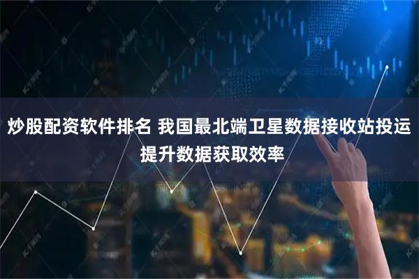 炒股配资软件排名 我国最北端卫星数据接收站投运 提升数据获取效率