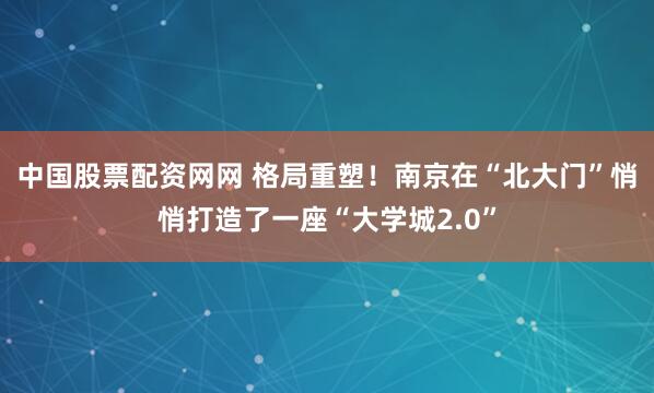 中国股票配资网网 格局重塑！南京在“北大门”悄悄打造了一座“大学城2.0”