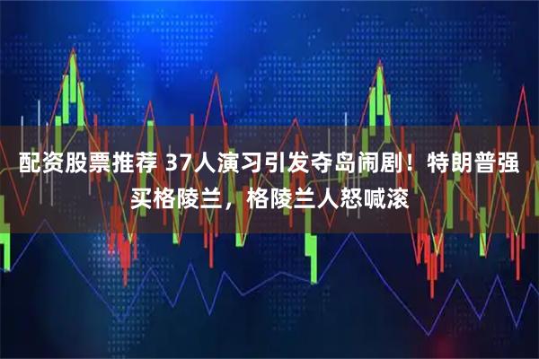 配资股票推荐 37人演习引发夺岛闹剧！特朗普强买格陵兰，格陵兰人怒喊滚