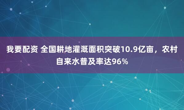 我要配资 全国耕地灌溉面积突破10.9亿亩，农村自来水普及率达96%