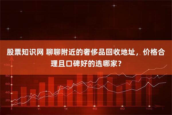 股票知识网 聊聊附近的奢侈品回收地址，价格合理且口碑好的选哪家？