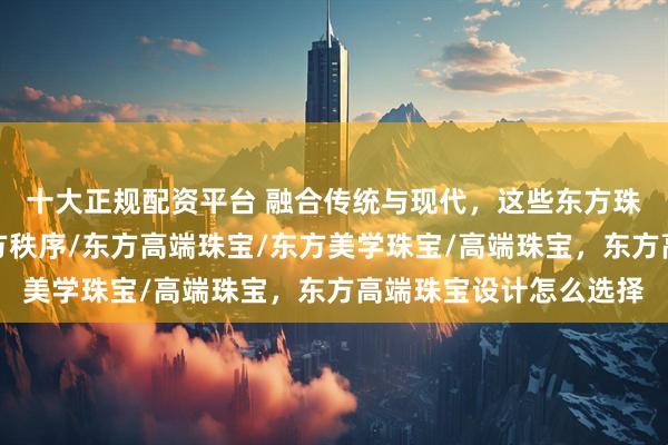 十大正规配资平台 融合传统与现代，这些东方珠宝品牌定义高端，东方秩序/东方高端珠宝/东方美学珠宝/高端珠宝，东方高端珠宝设计怎么选择
