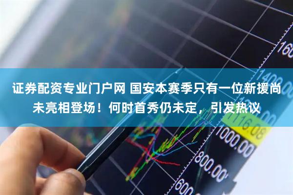证券配资专业门户网 国安本赛季只有一位新援尚未亮相登场！何时首秀仍未定，引发热议