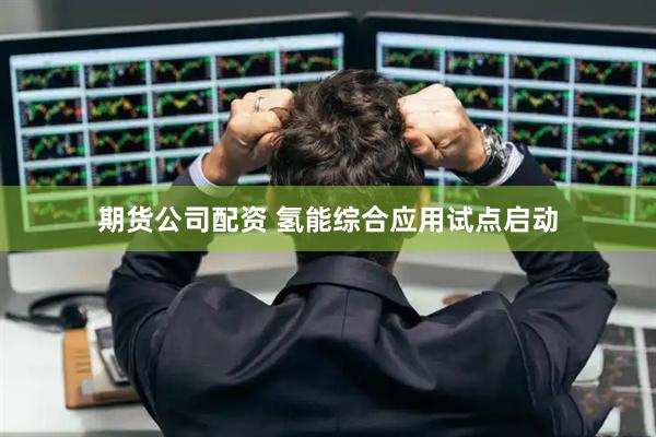 期货公司配资 氢能综合应用试点启动