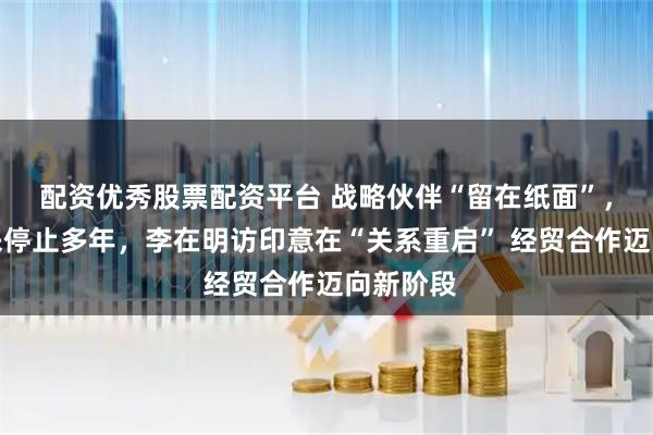 配资优秀股票配资平台 战略伙伴“留在纸面”，高层往来停止多年，李在明访印意在“关系重启” 经贸合作迈向新阶段